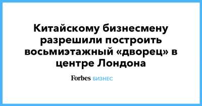 Китайскому бизнесмену разрешили построить восьмиэтажный «дворец» в центре Лондона - forbes.ru - Лондон