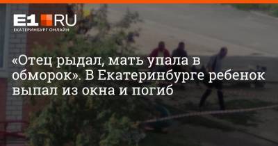 «Отец рыдал, мать упала в обморок». В Екатеринбурге ребенок выпал из окна и погиб - e1.ru - Екатеринбург