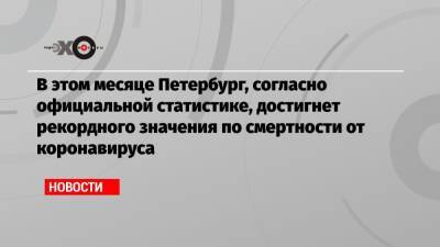 В этом месяце Петербург, согласно официальной статистике, достигнет рекордного значения по смертности от коронавируса - echo.msk.ru - Санкт-Петербург