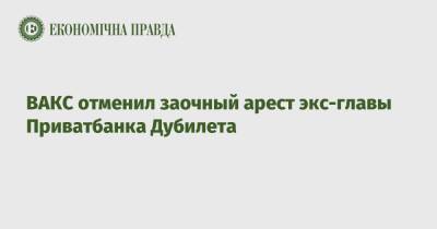 Александр Дубилет - ВАКС отменил заочный арест экс-главы Приватбанка Дубилета - epravda.com.ua - Украина