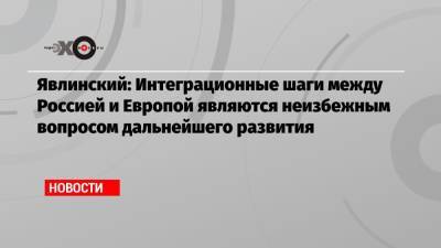 Григорий Явлинский - Явлинский: Интеграционные шаги между Россией и Европой являются неизбежным вопросом дальнейшего развития - echo.msk.ru - Москва - Россия - Украина