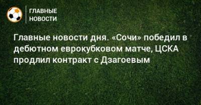 Главные новости дня. «Сочи» победил в дебютном еврокубковом матче, ЦСКА продлил контракт с Дзагоевым - bombardir.ru - Сочи