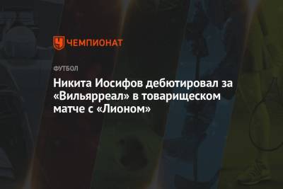 Никита Иосифов - Никита Иосифов дебютировал за «Вильярреал» в товарищеском матче с «Лионом» - championat.com