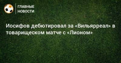 Никита Иосифов - Иосифов дебютировал за «Вильярреал» в товарищеском матче с «Лионом» - bombardir.ru