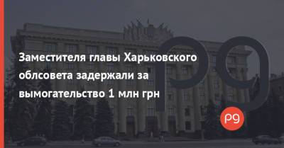 Заместителя главы Харьковского облсовета задержали за вымогательство 1 млн грн - thepage.ua - Украина - Харьков