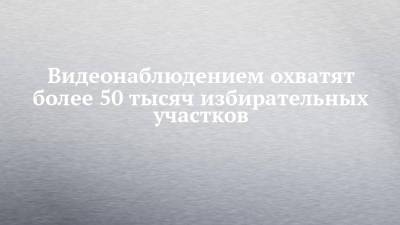 Видеонаблюдением охватят более 50 тысяч избирательных участков - chelny-izvest.ru - Россия - респ. Татарстан