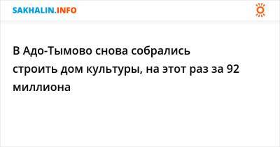 В Адо-Тымово снова собрались строить дом культуры, на этот раз за 92 миллиона - sakhalin.info