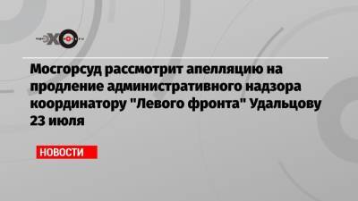 Сергей Удальцов - Мосгорсуд рассмотрит апелляцию на продление административного надзора координатору «Левого фронта» Удальцову 23 июля - echo.msk.ru - Москва