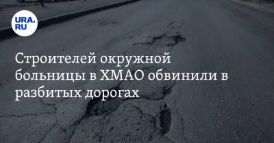 Строителей окружной больницы в ХМАО обвинили в разбитых дорогах - ura.news - Югра - Нижневартовск