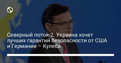 Дмитрий Кулеба - Северный поток-2. Украина хочет лучших гарантий безопасности от США и Германии – Кулеба - liga.net - США - Украина - Вашингтон - Германия - Польша - Берлин