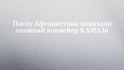 Послу Афганистана показали главный конвейер КАМАЗа - chelny-izvest.ru - Россия - респ. Татарстан - Афганистан - Камаз