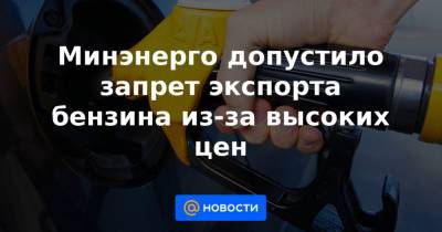 Минэнерго допустило запрет экспорта бензина из-за высоких цен - news.mail.ru - Санкт-Петербург