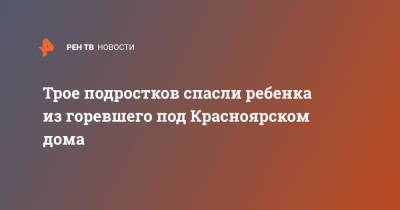 Трое подростков спасли ребенка из горевшего под Красноярском дома - ren.tv - Россия - Красноярский край - Красноярск