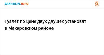 Туалет по цене двух двушек установят в Макаровском районе - sakhalin.info