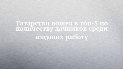 Татарстан вошел в топ-5 по количеству дачников среди ищущих работу - chelny-izvest.ru - Москва - Санкт-Петербург - Краснодарский край - Московская обл. - респ. Татарстан