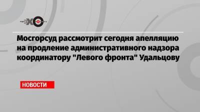 Сергей Удальцов - Мосгорсуд рассмотрит сегодня апелляцию на продление административного надзора координатору «Левого фронта» Удальцову - echo.msk.ru - Москва