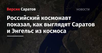 Олег Кононенко - Олег Новицкий - Российский космонавт показал, как выглядят Саратов и Энгельс из космоса - nversia.ru - Россия