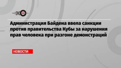 Джо Байден - Администрация Байдена ввела санкции против правительства Кубы за нарушения прав человека при разгоне демонстраций - echo.msk.ru - США - Куба