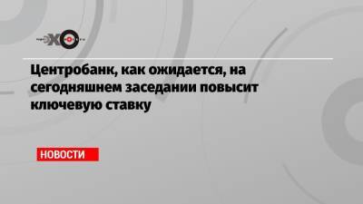 Центробанк, как ожидается, на сегодняшнем заседании повысит ключевую ставку - echo.msk.ru