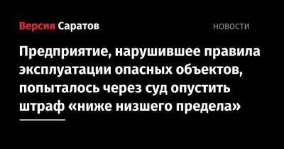 Предприятие, нарушившее правила эксплуатации опасных объектов, попыталось через суд опустить штраф «ниже низшего предела» - nversia.ru - Саратовская обл. - район Марксовский