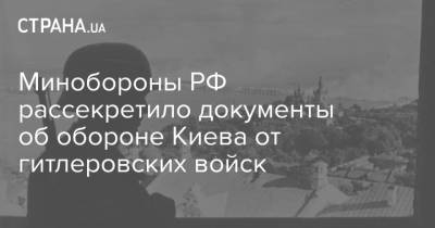 Минобороны РФ рассекретило документы об обороне Киева от гитлеровских войск - strana.ua - Россия - Украина - Киев