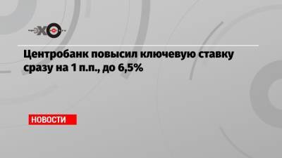 Центробанк повысил ключевую ставку сразу на 1 п.п., до 6,5% - echo.msk.ru