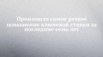 Произошло самое резкое повышение ключевой ставки за последние семь лет - chelny-izvest.ru - Россия - респ. Татарстан