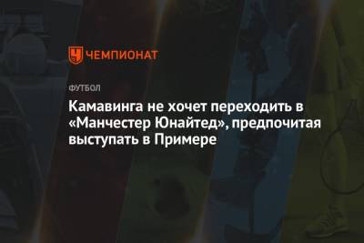 Камавинга не хочет переходить в «Манчестер Юнайтед», предпочитая выступать в Примере - championat.com - Франция - Испания - Manchester