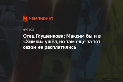 Максим Глушенков - Отец Глушенкова: Максим бы и в «Химки» ушёл, но там ещё за тот сезон не расплатились - championat.com - Самара