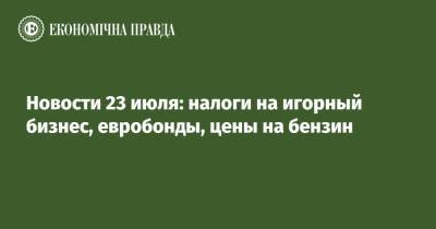 Новости 23 июля: налоги на игорный бизнес, евробонды, цены на бензин - epravda.com.ua - Украина