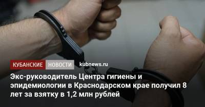 Экс-руководитель Центра гигиены и эпидемиологии в Краснодарском крае получил 8 лет за взятку в 1,2 млн рублей - kubnews.ru - Краснодарский край - Краснодар - респ. Адыгея