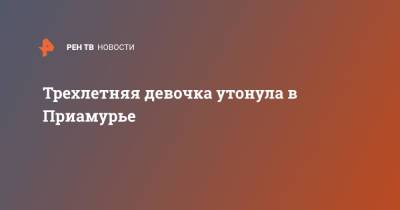 Трехлетняя девочка утонула в Приамурье - ren.tv - Амурская обл. - Забайкальский край