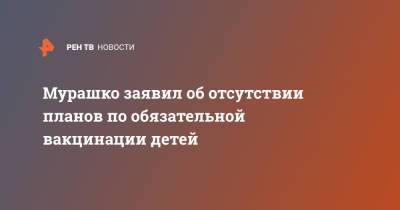 Михаил Мурашко - Мурашко заявил об отсутствии планов по обязательной вакцинации детей - ren.tv - Россия