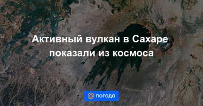 Активный вулкан в Сахаре показали из космоса - news.mail.ru - Чад