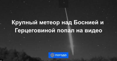 Крупный метеор над Боснией и Герцеговиной попал на видео - news.mail.ru - Россия - Канада - Босния и Герцеговина