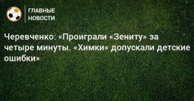 Игорь Черевченко - Черевченко: «Проиграли «Зениту» за четыре минуты. «Химки» допускали детские ошибки» - bombardir.ru
