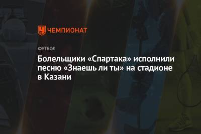 Маргарита Соколова - Болельщики «Спартака» исполнили песню «Знаешь ли ты» на стадионе в Казани - championat.com - Казань