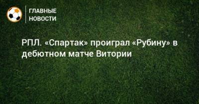 Александр Максименко - Илья Самошников - Руя Витории - РПЛ. «Спартак» проиграл «Рубину» в дебютном матче Витории - bombardir.ru - Москва - Россия - Казань