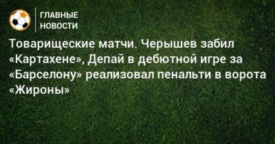 Денис Черышев - Товарищеские матчи. Черышев забил «Картахене», Депай в дебютной игре за «Барселону» реализовал пенальти в ворота «Жироны» - bombardir.ru - Франция - Испания