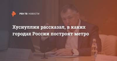 Марат Хуснуллин - Хуснуллин рассказал, в каких городах России построят метро - ren.tv - Москва - Россия - Санкт-Петербург - Челябинск