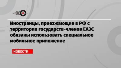 Иностранцы, приезжающие в РФ с территории государств-членов ЕАЭС обязаны использовать специальное мобильное приложение - echo.msk.ru - Россия - Армения - Казахстан - Узбекистан - Молдавия - Белоруссия - Киргизия - Таджикистан - Туркмения - Азербайджан