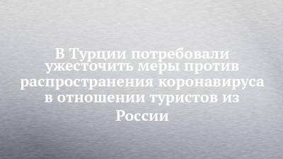 В Турции потребовали ужесточить меры против распространения коронавируса в отношении туристов из России - chelny-izvest.ru - Россия - Турция