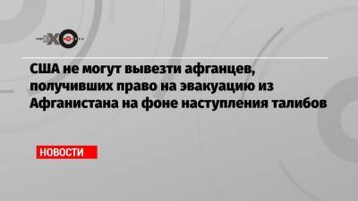 США не могут вывезти афганцев, получивших право на эвакуацию из Афганистана на фоне наступления талибов - echo.msk.ru - США - Вашингтон - Афганистан