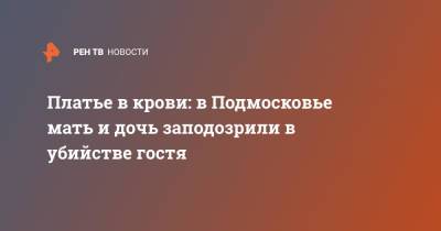 Платье в крови: в Подмосковье мать и дочь заподозрили в убийстве гостя - ren.tv - Московская обл. - Мурманская обл. - Московская область