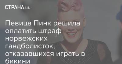 Певица Пинк решила оплатить штраф норвежских гандболисток, отказавшихся играть в бикини - strana.ua - Норвегия - Украина - Испания