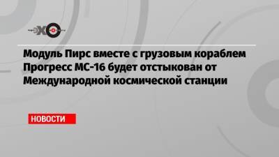 Модуль Пирс вместе с грузовым кораблем Прогресс МС-16 будет отстыкован от Международной космической станции - echo.msk.ru