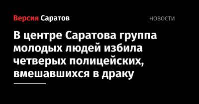 В центре Саратова группа молодых людей избила четверых полицейских, вмешавшихся в драку - nversia.ru - Россия - Саратовская обл. - Саратов