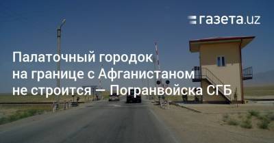 Палаточный городок на границе с Афганистаном не строится — Погранвойска СГБ - gazeta.uz - Узбекистан - Афганистан - Сурхандарьинская обл.