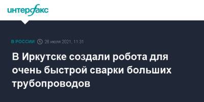 В Иркутске создали робота для очень быстрой сварки больших трубопроводов - interfax.ru - Москва - Россия - Иркутск