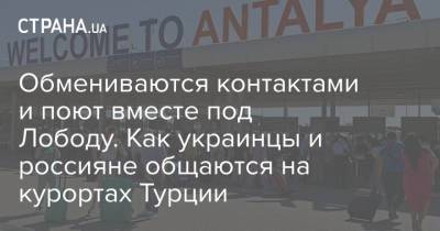 Обмениваются контактами и поют вместе под Лободу. Как украинцы и россияне общаются на курортах Турции - strana.ua - Россия - Украина - Крым - Турция - с. Но